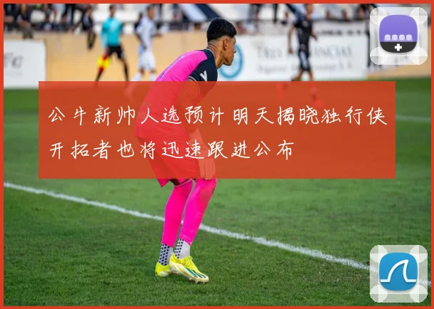 公牛新帅人选预计明天揭晓独行侠开拓者也将迅速跟进公布