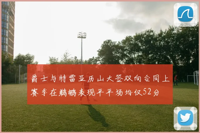 爵士与特雷亚历山大签双向合同上赛季在鹈鹕表现平平场均仅52分