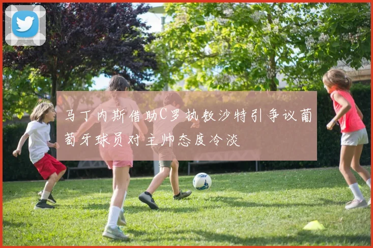 马丁内斯借助C罗执教沙特引争议葡萄牙球员对主帅态度冷淡