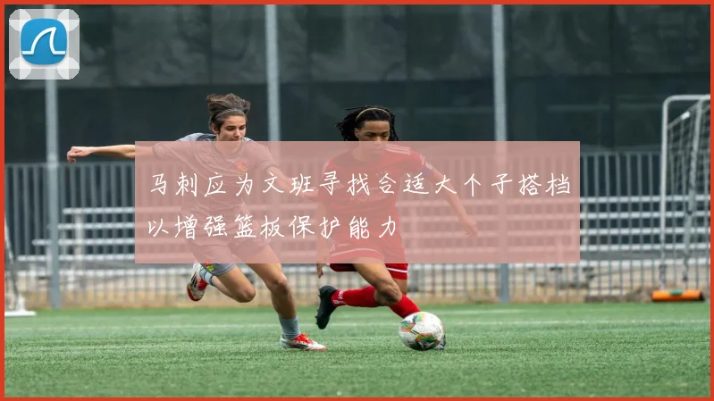 马刺应为文班寻找合适大个子搭档以增强篮板保护能力