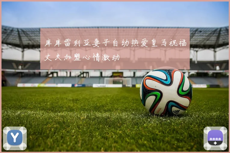 库库雷利亚妻子自幼热爱皇马祝福丈夫加盟心情激动