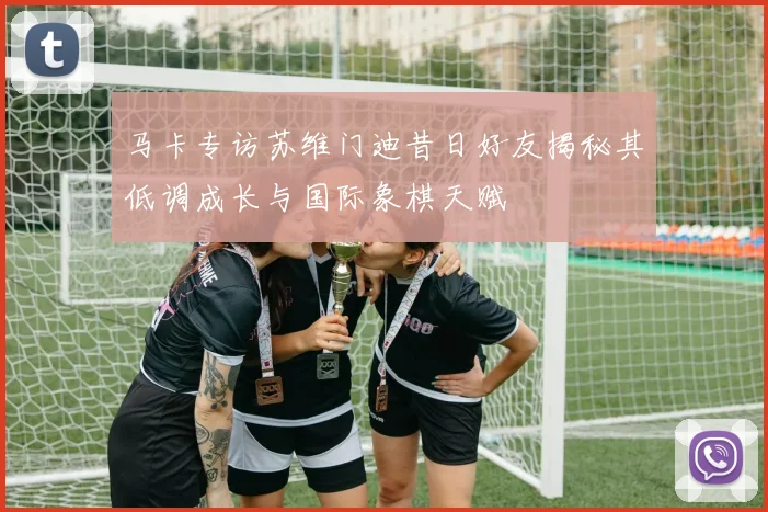 马卡专访苏维门迪昔日好友揭秘其低调成长与国际象棋天赋