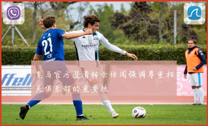皇马官方澄清转会传闻强调尊重相关俱乐部的重要性