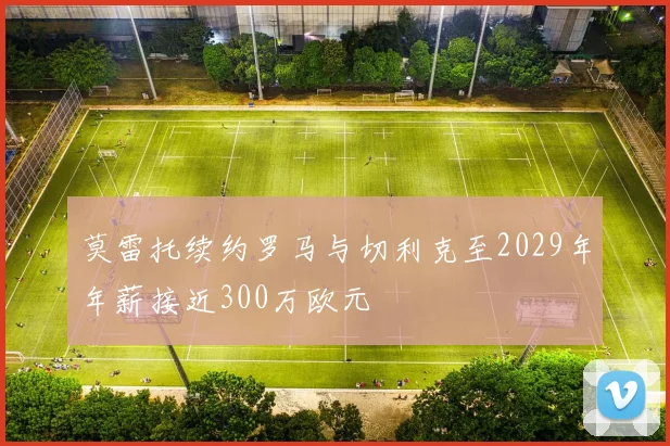 莫雷托续约罗马与切利克至2029年年薪接近300万欧元