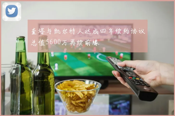奎塔与凯尔特人达成四年续约协议总值5600万再续前缘