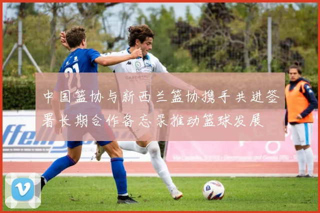 中国篮协与新西兰篮协携手共进签署长期合作备忘录推动篮球发展