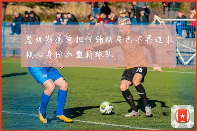 詹姆斯愿意担任辅助角色不再追求核心身份加盟新球队